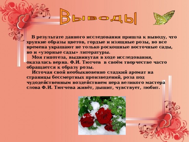  В результате данного исследования пришла к выводу, что хрупкие образы цветов, гордые и изящные розы, во все времена украшают не только роскошные восточные сады, но и «узорные сады» литературы.  Моя гипотеза, выдвинутая в ходе исследования, оказалась верна. Ф.И. Тютчев в своём творчестве часто обращается к образу розы.  Источая свой необыкновенно сладкий аромат на страницы бессмертных произведений, роза под чудодейственным воздействием пера великого мастера слова Ф.И. Тютчева живёт, дышит, чувствует, любит.  