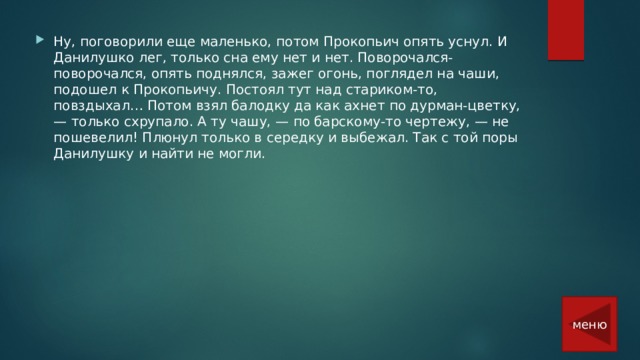 Ну, поговорили еще маленько, потом Прокопьич опять уснул. И Данилушко лег, только сна ему нет и нет. Поворочался-поворочался, опять поднялся, зажег огонь, поглядел на чаши, подошел к Прокопьичу. Постоял тут над стариком-то, повздыхал… Потом взял балодку да как ахнет по дурман-цветку, — только схрупало. А ту чашу, — по барскому-то чертежу, — не пошевелил! Плюнул только в середку и выбежал. Так с той поры Данилушку и найти не могли.    меню 