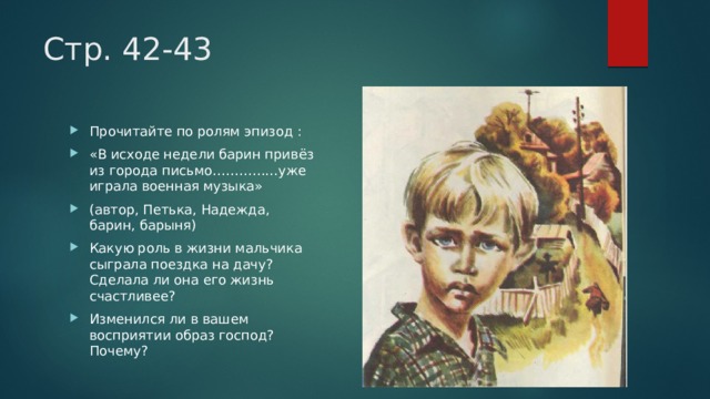 Стр. 42-43 Прочитайте по ролям эпизод : «В исходе недели барин привёз из города письмо……………уже играла военная музыка» (автор, Петька, Надежда, барин, барыня) Какую роль в жизни мальчика сыграла поездка на дачу? Сделала ли она его жизнь счастливее? Изменился ли в вашем восприятии образ господ? Почему? 