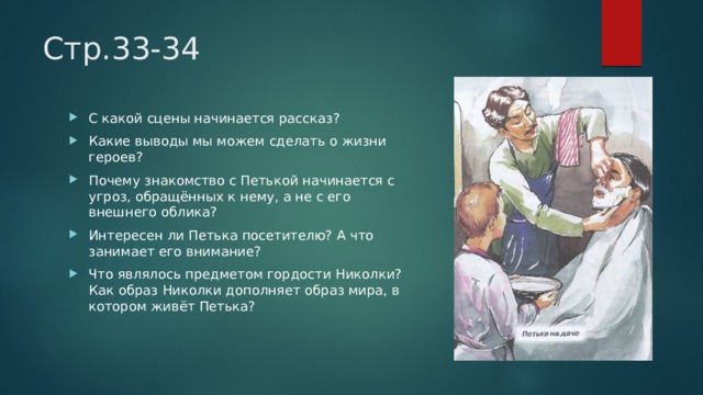 Стр.33-34 С какой сцены начинается рассказ? Какие выводы мы можем сделать о жизни героев? Почему знакомство с Петькой начинается с угроз, обращённых к нему, а не с его внешнего облика? Интересен ли Петька посетителю? А что занимает его внимание? Что являлось предметом гордости Николки? Как образ Николки дополняет образ мира, в котором живёт Петька? 