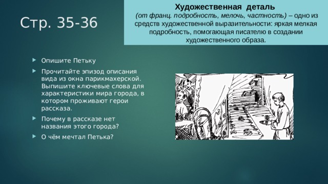 Художественная деталь  (от франц. подробность, мелочь, частность) – одно из средств художественной выразительности: яркая мелкая подробность, помогающая писателю в создании художественного образа. Стр. 35-36 Опишите Петьку Прочитайте эпизод описания вида из окна парикмахерской. Выпишите ключевые слова для характеристики мира города, в котором проживают герои рассказа. Почему в рассказе нет названия этого города? О чём мечтал Петька? 