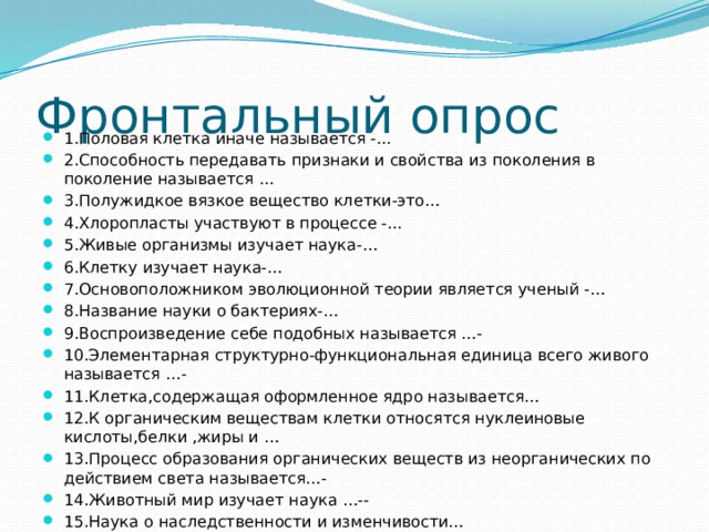 Фронтальный опрос 1.Половая клетка иначе называется -... 2.Способность передавать признаки и свойства из поколения в поколение называется ... 3.Полужидкое вязкое вещество клетки-это… 4.Хлоропласты участвуют в процессе -... 5.Живые организмы изучает наука-… 6.Клетку изучает наука-… 7.Основоположником эволюционной теории является ученый -… 8.Название науки о бактериях-… 9.Воспроизведение себе подобных называется …- 10.Элементарная структурно-функциональная единица всего живого называется …- 11.Клетка,содержащая оформленное ядро называется… 12.К органическим веществам клетки относятся нуклеиновые кислоты,белки ,жиры и … 13.Процесс образования органических веществ из неорганических по действием света называется…- 14.Животный мир изучает наука …-- 15.Наука о наследственности и изменчивости…