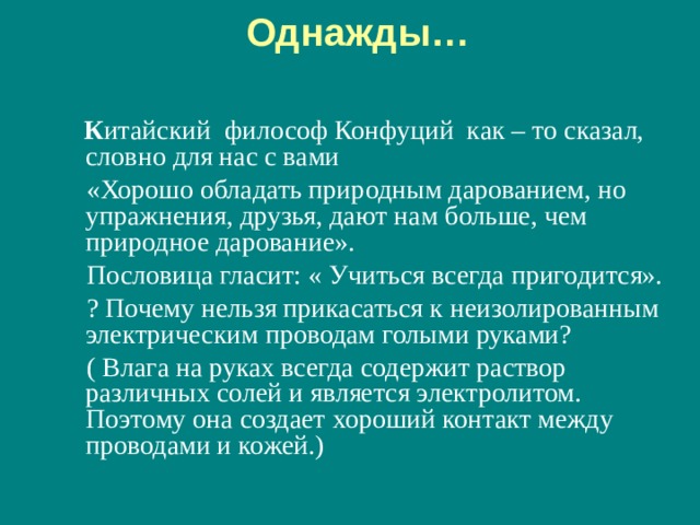 Однажды…    К итайский философ Конфуций как – то сказал, словно для нас с вами  «Хорошо обладать природным дарованием, но упражнения, друзья, дают нам больше, чем природное дарование».  Пословица гласит: « Учиться всегда пригодится».  ? Почему нельзя прикасаться к неизолированным электрическим проводам голыми руками?  ( Влага на руках всегда содержит раствор различных солей и является электролитом. Поэтому она создает хороший контакт между проводами и кожей.) 