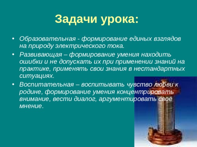 Задачи урока:  Образовательная - формирование единых взглядов на природу электрического тока. Развивающая – формирование умения находить ошибки и не допускать их при применении знаний на практике, применять свои знания в нестандартных ситуациях. Воспитательная – воспитывать чувство любви к родине, формирование умения концентрировать внимание, вести диалог, аргументировать своё мнение. 