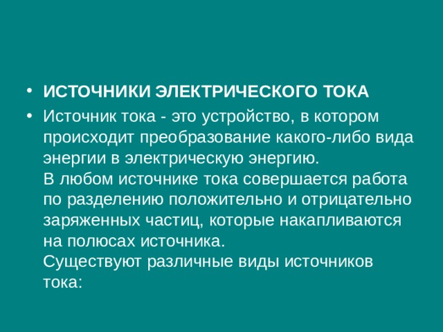 ИСТОЧНИКИ ЭЛЕКТРИЧЕСКОГО ТОКА Источник тока - это устройство, в котором происходит преобразование какого-либо вида энергии в электрическую энергию.  В любом источнике тока совершается работа по разделению положительно и отрицательно заряженных частиц, которые накапливаются на полюсах источника.  Существуют различные виды источников тока: 