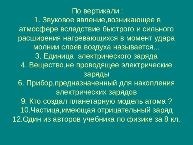    По вертикали :  1. Звуковое явление,возникающее в атмосфере вследствие быстрого и сильного расширения нагревающихся в момент удара молнии слоев воздуха называется...  3. Единица электрического заряда  4. Вещество,не проводящее электрические заряды  6. Прибор,предназначенный для накопления электрических зарядов  9. Кто создал планетарную модель атома ?  10.Частица,имеющая отрицательный заряд 12 .Один из авторов учебника по физике за 8 кл.     