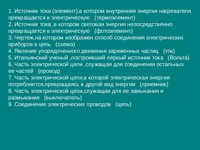 1. Источник тока (элемент),в котором внутренняя энергия нагревателя превращается в электрическую (термоэлемент) 2. Источник тока ,в котором световая энергия непосредственно превращается в электрическую (фотоэлемент) 3. Чертеж,на котором изображен способ соединения электрических приборов в цепь (схема) 4. Явление упорядоченного движения заряженных частиц (ток) 5. Итальянский ученый ,построивший первый источник тока (Вольта) 6. Часть электрической цепи ,служащая для соединения остальных ее частей (провод) 7. Часть электрической цепи,в которой электрическая энергия потребляется,превращаясь в другой вид энергии (приемник) 8. Часть электрической цепи,служащая для ее замыкания и размыкания (выключатель) 9. Соединение электрических проводов (цепь) 