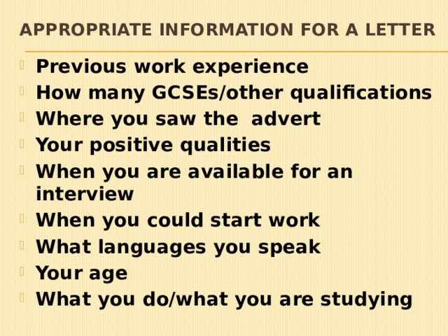 Appropriate information for a letter Previous work experience How many GCSEs/other qualifications Where you saw the advert Your positive qualities When you are available for an interview When you could start work What languages you speak Your age What you do/what you are studying 
