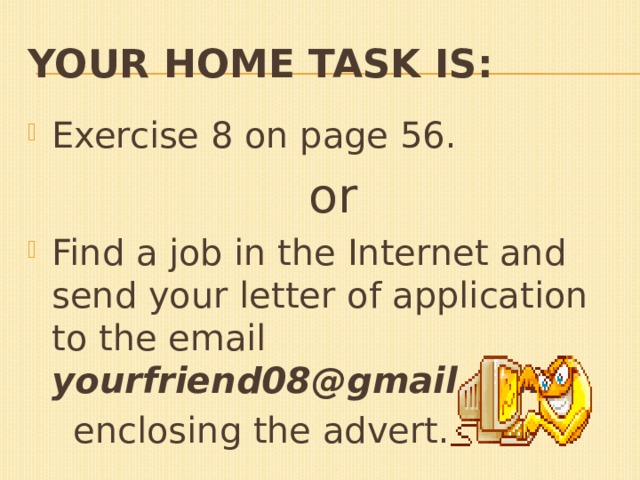 Your home task is: Exercise 8 on page 56.  or Find a job in the Internet and send your letter of application to the email yourfriend08@gmail.com,  enclosing the advert. 