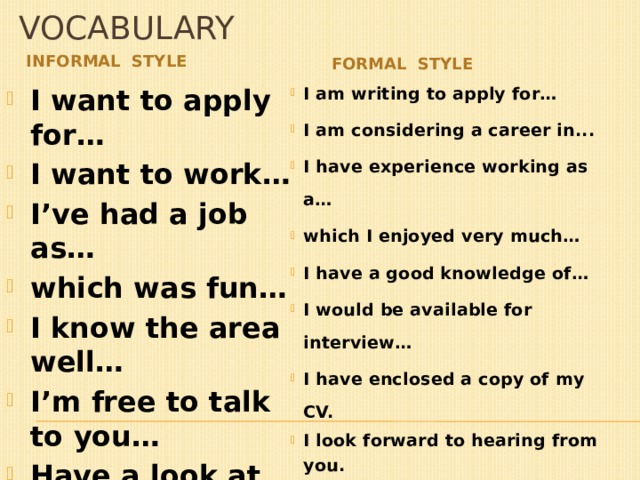 vocabulary Informal style formal style I want to apply for… I want to work… I’ve had a job as… which was fun… I know the area well… I’m free to talk to you… Have a look at my CV. Can’t wait to hear from you. I am writing to apply for… I am considering a career in... I have experience working as a… which I enjoyed very much… I have a good knowledge of… I would be available for interview… I have enclosed a copy of my CV. I look forward to hearing from you. 