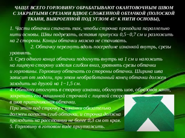 ЧАЩЕ ВСЕГО ГОРЛОВИНУ ОБРАБАТЫВАЮТ ОКАНТОВОЧНЫМ ШВОМ С ЗАКРЫТЫМИ СРЕЗАМИ ВДВОЕ СЛОЖЕННОЙ ОБТАЧКОЙ (ПОЛОСКОЙ ТКАНИ, ВЫКРОЕННОЙ ПОД УГЛОМ 45° К НИТИ ОСНОВЫ), 1. Части обтачки стачать так, чтобы строчка проходила параллельно нити основы. Швы подрезать, оставив припуски 0,5−0,7 см и разложить на 2 стороны. Концы обтачки можно не стачивать. 2. Обтачку перегнуть вдоль посередине изнанкой внутрь, срезы уравнять.  3. Срез одного конца обтачки подогнуть внутрь на 1 см и наложить на лицевую сторону изделия сгибом вниз, уравнять срезы обтачки и горловины. Горловину обтачать со стороны обтачки. Ширина шва зависит от модели, при этом необработанный конец обтачки должен заходить на другой на 1−1,5 см.  4. Обтачку отогнуть в сторону изнанки, обогнуть шов, образовав кант, закрепить его машинной строчкой с лицевой стороны в шов притачивания обтачки. При этом под строчку с изнанки обязательно должен попасть сгиб обтачки, и строчка должна проходить на расстоянии не более 0,3 см от края.  5. Горловину в готовом виде приутюжить.    
