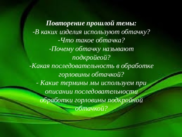 Повторение прошлой темы: -В каких изделия используют обтачку? -Что такое обтачка? -Почему обтачку называют подкройеой? -Какая последовательность в обработке горловины обтачкой? - Какие термины мы используем при описании последовательности обработки горловины подкройной обтачкой? 