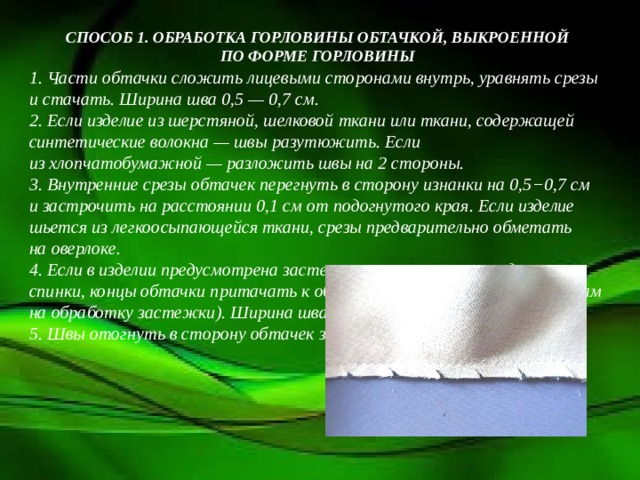 СПОСОБ 1. ОБРАБОТКА ГОРЛОВИНЫ ОБТАЧКОЙ, ВЫКРОЕННОЙ ПО ФОРМЕ ГОРЛОВИНЫ 1. Части обтачки сложить лицевыми сторонами внутрь, уравнять срезы и стачать. Ширина шва 0,5 — 0,7 см.  2. Если изделие из шерстяной, шелковой ткани или ткани, содержащей синтетические волокна — швы разутюжить. Если из хлопчатобумажной — разложить швы на 2 стороны.  3. Внутренние срезы обтачек перегнуть в сторону изнанки на 0,5−0,7 см и застрочить на расстоянии 0,1 см от подогнутого края. Если изделие шьется из легкоосыпающейся ткани, срезы предварительно обметать на оверлоке.  4. Если в изделии предусмотрена застежка от горловины переда или спинки, концы обтачки притачать к обтачкам (подбортам или припускам на обработку застежки). Ширина шва 0,7 см.  5. Швы отогнуть в сторону обтачек застежки (подбортов). 