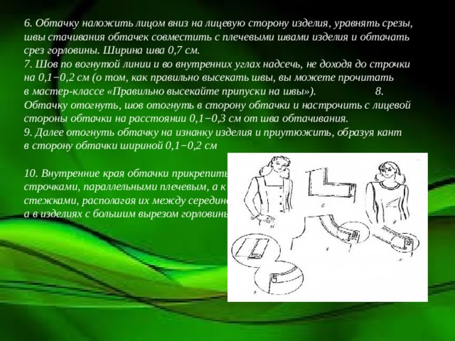 6. Обтачку наложить лицом вниз на лицевую сторону изделия, уравнять срезы, швы стачивания обтачек совместить с плечевыми швами изделия и обтачать срез горловины. Ширина шва 0,7 см.  7. Шов по вогнутой линии и во внутренних углах надсечь, не доходя до строчки на 0,1−0,2 см (о том, как правильно высекать швы, вы можете прочитать в мастер-классе «Правильно высекайте припуски на швы»).  8. Обтачку отогнуть, шов отогнуть в сторону обтачки и настрочить с лицевой стороны обтачки на расстоянии 0,1−0,3 см от шва обтачивания.  9. Далее отогнуть обтачку на изнанку изделия и приутюжить, образуя кант в сторону обтачки шириной 0,1−0,2 см 10. Внутренние края обтачки прикрепить к плечевым швам машинными строчками, параллельными плечевым, а к спинке и переду — вручную потайными стежками, располагая их между серединой переда и спинки и плечевыми швами, а в изделиях с большим вырезом горловины — посередине переда и спинки .   