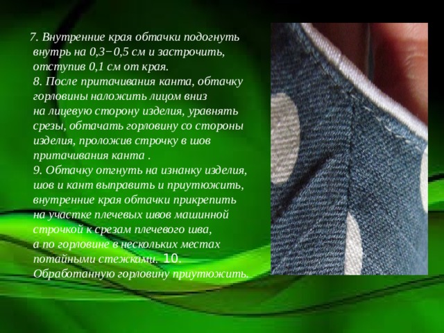 7. Внутренние края обтачки подогнуть внутрь на 0,3−0,5 см и застрочить, отступив 0,1 см от края.  8. После притачивания канта, обтачку горловины наложить лицом вниз на лицевую сторону изделия, уравнять срезы, обтачать горловину со стороны изделия, проложив строчку в шов притачивания канта .  9. Обтачку отгнуть на изнанку изделия, шов и кант выправить и приутюжить, внутренние края обтачки прикрепить на участке плечевых швов машинной строчкой к срезам плечевого шва, а по горловине в нескольких местах потайными стежками. 10. Обработанную горловину приутюжить.   
