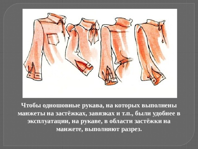 Чтобы одношовные рукава, на которых выполнены манжеты на застёжках, завязках и т.п., были удобнее в эксплуатации, на рукаве, в области застёжки на манжете, выполняют разрез.   