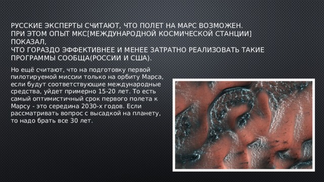 Русские эксперты считают, что полет на Марс возможен.  При этом опыт МКС[Международной космической станции] показал,  что гораздо эффективнее и менее затратно реализовать такие  Программы сообща(России и США).   Но ещё считают, что на подготовку первой пилотируемой миссии только на орбиту Марса, если будут соответствующие международные средства, уйдет примерно 15-20 лет. То есть самый оптимистичный срок первого полета к Марсу - это середина 2030-х годов. Если рассматривать вопрос с высадкой на планету, то надо брать все 30 лет. 