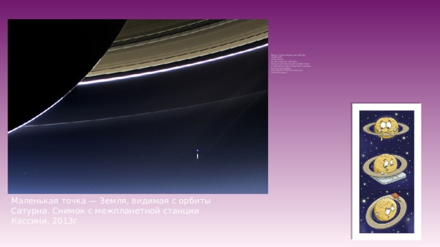 Масса планеты более чем в 95 раз  превышает  массу Земли,  однако средняя плотность  Сатурна составляет всего 0,687 г/см3,  что делает его единственной планетой  Солнечной системы,  чья средняя плотность меньше  плотности воды.   Маленькая точка — Земля, видимая с орбиты Сатурна. Снимок с межпланетной станции Кассини, 2013г 