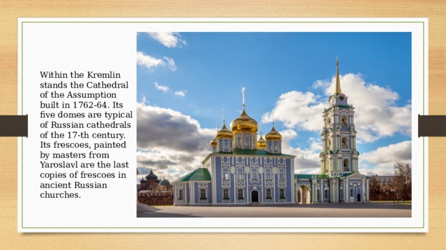 Within the Kremlin stands the Cathedral of the Assumption built in 1762-64. Its five domes are typical of Russian cathedrals of the 17-th century. Its frescoes, painted by masters from Yaroslavl are the last copies of frescoes in ancient Russian churches. 
