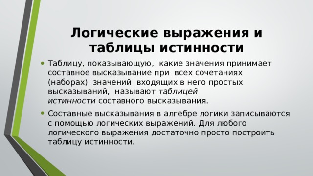 Логические выражения и таблицы истинности Таблицу, показывающую,  какие значения принимает составное высказывание при  всех сочетаниях (наборах)  значений  входящих в него простых высказываний,  называют  таблицей истинности  составного высказывания. Составные высказывания в алгебре логики записываются с помощью логических выражений. Для любого логического выражения достаточно просто построить таблицу истинности. 
