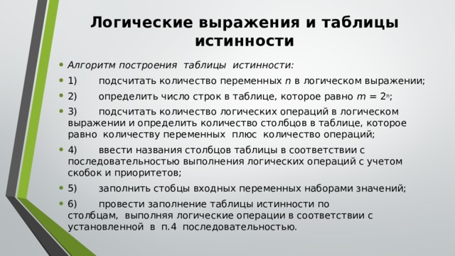 Логические выражения и таблицы истинности Алгоритм построения  таблицы  истинности: 1)       подсчитать количество переменных  n  в логическом выражении; 2)       определить число строк в таблице, которое равно  m =  2 n ; 3)       подсчитать количество логических операций в логическом выражении и определить количество столбцов в таблице, которое равно  количеству переменных  плюс  количество операций; 4)       ввести названия столбцов таблицы в соответствии с последовательностью выполнения логических операций с учетом скобок и приоритетов; 5)       заполнить стобцы входных переменных наборами значений; 6)       провести заполнение таблицы истинности по столбцам,  выполняя логические операции в соответствии с установленной  в  п.4  последовательностью. 