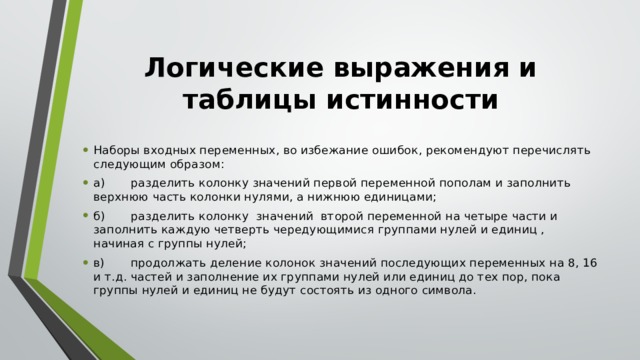 Логические выражения и таблицы истинности Наборы входных переменных, во избежание ошибок, рекомендуют перечислять следующим образом: а)       разделить колонку значений первой переменной пополам и заполнить верхнюю часть колонки нулями, а нижнюю единицами; б)       разделить колонку  значений  второй переменной на четыре части и заполнить каждую четверть чередующимися группами нулей и единиц , начиная с группы нулей; в)       продолжать деление колонок значений последующих переменных на 8, 16 и т.д. частей и заполнение их группами нулей или единиц до тех пор, пока группы нулей и единиц не будут состоять из одного символа. 