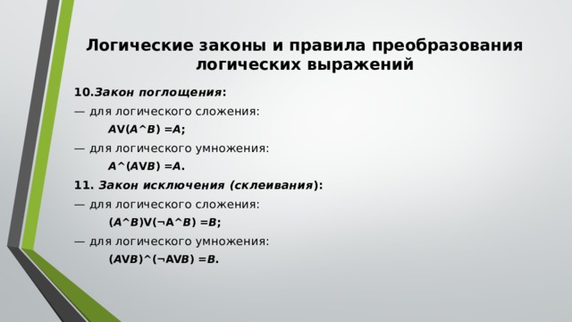 Логические законы и правила преобразования логических выражений 10. Закон поглощения : — для логического сложения: A V( A ^ B ) = A ; — для логического умножения: A ^( A V B ) = A . 11.  Закон исключения (склеивания ): — для логического сложения: ( A ^ B )V(¬A^ B ) = B ; — для логического умножения: ( A V B )^(¬AV B ) = B . 