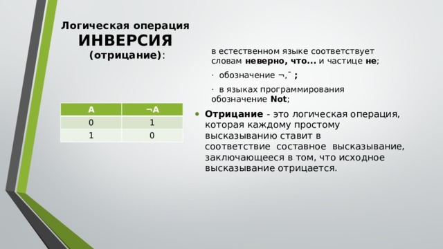 Логическая операция ИНВЕРСИЯ  (отрицание) :   в естественном языке соответствует словам  неверно, что...  и частице  не ; ·  обозначение ¬,¯  ; ·  в языках программирования обозначение  Not ; Отрицание - это логическая операция, которая каждому простому высказыванию ставит в соответствие  составное  высказывание, заключающееся в том, что исходное высказывание отрицается. А ¬А 0 1 1 0 