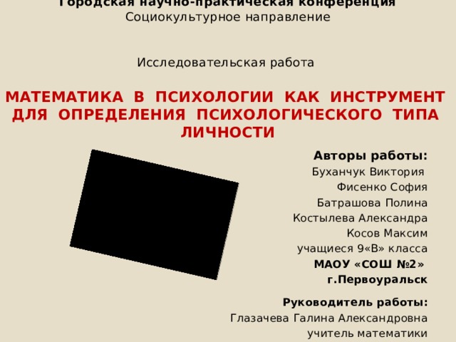 Городская научно-практическая конференция  Социокультурное направление     Исследовательская работа   МАТЕМАТИКА В ПСИХОЛОГИИ КАК ИНСТРУМЕНТ  ДЛЯ ОПРЕДЕЛЕНИЯ ПСИХОЛОГИЧЕСКОГО ТИПА ЛИЧНОСТИ    Авторы работы: Буханчук Виктория Фисенко София Батрашова Полина Костылева Александра Косов Максим учащиеся 9«В» класса МАОУ «СОШ №2» г.Первоуральск  Руководитель работы: Глазачева Галина Александровна учитель математики 1 