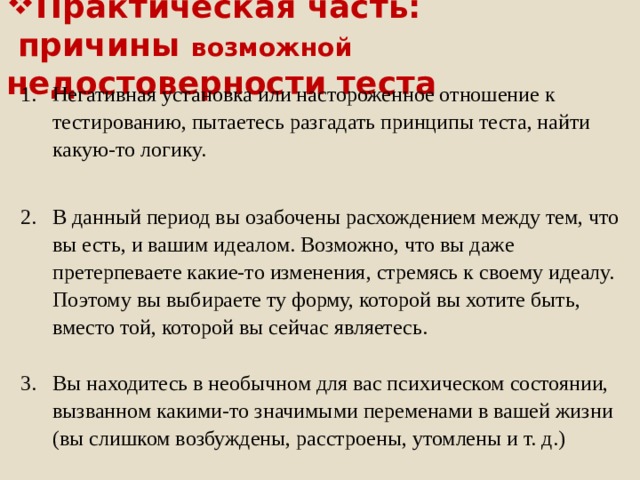 Практическая часть:  причины возможной недостоверности теста Негативная установка или настороженное отношение к тестированию, пытаетесь разгадать принципы теста, найти какую-то логику. В данный период вы озабочены расхождением между тем, что вы есть, и вашим идеалом. Возможно, что вы даже претерпеваете какие-то изменения, стремясь к своему идеалу. Поэтому вы выбираете ту форму, которой вы хотите быть, вместо той, которой вы сейчас являетесь. Вы находитесь в необычном для вас психическом состоянии, вызванном какими-то значимыми переменами в вашей жизни (вы слишком возбуждены, расстроены, утомлены и т. д.)  