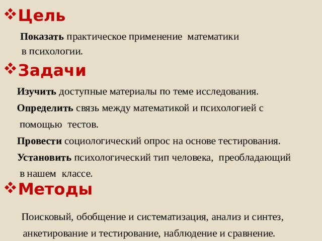 Цель  Показать практическое применение  математики  в психологии. Изучить доступные материалы по теме исследования. Определить связь между математикой и психологией с  помощью тестов. Провести социологический опрос на основе тестирования. Установить психологический тип человека, преобладающий  в нашем классе.  Поисковый, обобщение и систематизация, анализ и синтез,  анкетирование и тестирование, наблюдение и сравнение. Задачи Методы 1 