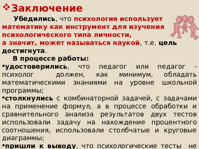 Заключение  Убедились , что психология использует математику как инструмент для изучения психологического типа личности, а значит, может называться наукой , т.е. цель достигнута .  В процессе работы: удостоверились , что педагог или педагог - психолог должен, как минимум, обладать математическими знаниями на уровне школьной программы; столкнулись с комбинаторной задачей, с задачами на применение формул, а в процессе обработки и сравнительного анализа результатов двух тестов использовали задачу на нахождение процентного соотношения, использовали столбчатые и круговые диаграммы; пришли к выводу , что психологические тесты не всегда точны, но во многих случаях могут дать достоверный результат и быть полезны для понимания человека; приобрели опыт работы в группе и применения методов исследования. РЕКОМЕНДУЕМ ПСИХОГЕОМЕТРИЮ УЧИТЕЛЯМ  