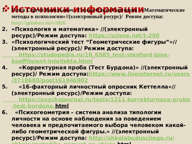 Источники информации Голев Сергей Васильевич,  Голева Ольга Сергеевна - «Математические методы в психологии»//(электронный ресурс)/ Режим доступа: http://gendocs.ru/v1826 «Психология и математика» //(электронный ресурс)/Режим доступа: https :// scisne . net / t -290 «Психологический тест “Геометрические фигуры”»// (электронный ресурс)/ Режим доступа:  https :// studopedia . ru /10_6585_ test - stenford - bine - koeffitsient - intellekta . html 4. «Корректурная проба (Тест Бурдона)» //(электронный ресурс)/ Режим доступа: https :// www . liveinternet . ru / users /3718680/ post 161946902 5. «16-факторный личностный опросник Кеттелла»//(электронный ресурс)/Режим доступа:  https :// psychojournal . ru / tests /1211- korrekturnaya - proba - test - burdona . html  6. «Психогеометрия – система анализа типологии личности на основе наблюдения за поведением человека и предпочитаемого выбора человеком какой-либо геометрической фигуры.» //(электронный ресурс)/Режим доступа: http :// shkolabuduschego . ru / shkola / metodika - pamyat - na - chisla . html   