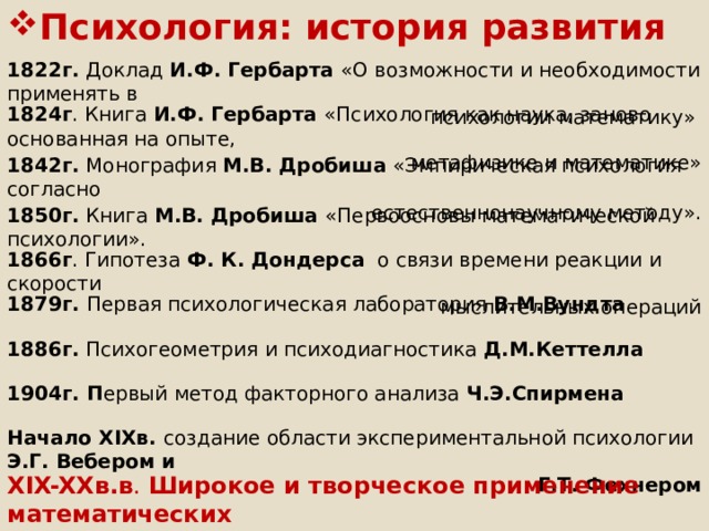 Психология: история развития 1822г. Доклад И.Ф. Гербарта «О возможности и необходимости применять в  психологии математику» 1824г . Книга И.Ф. Гербарта «Психология как наука, заново основанная на опыте,  метафизике и математике» 1842г. Монография М.В. Дробиша «Эмпирическая психология согласно  естественнонаучному методу». 1850г. Книга М.В. Дробиша «Первоосновы математической психологии». 1866г . Гипотеза Ф. К. Дондерса о связи времени реакции и скорости  мыслительных операций 1879г. Первая психологическая лаборатория В.М.Вундта 1886г. Психогеометрия и психодиагностика Д.М.Кеттелла 1904г. П ервый метод факторного анализа Ч.Э.Спирмена Начало XIXв. создание области экспериментальной психологии Э.Г. Вебером и  Г.Т. Фехнером XIX-XXв.в . Широкое и творческое применение математических методов в психологии  