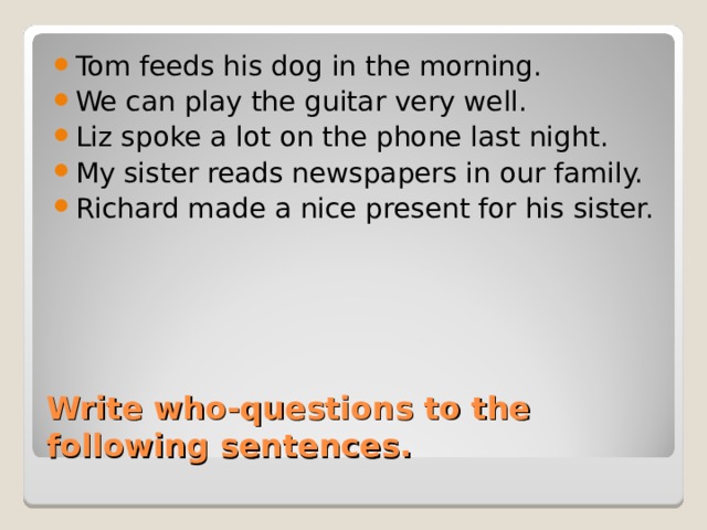 Tom feeds his dog in the morning. We can play the guitar very well. Liz spoke a lot on the phone last night. My sister reads newspapers in our family. Richard made a nice present for his sister. Write who-questions to the following sentences. 