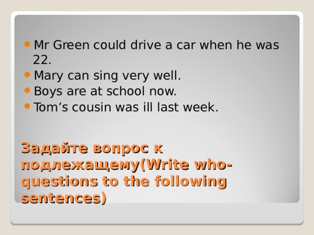 Mr Green could drive a car when he was 22. Mary can sing very well. Boys are at school now. Tom’s cousin was ill last week. Задайте вопрос к подлежащему (Write who-questions to the following sentences) 