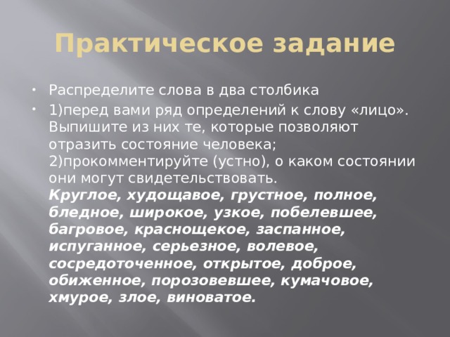 Практическое задание Распределите слова в два столбика 1)перед вами ряд определений к слову «лицо». Выпишите из них те, которые позволяют отразить состояние человека;   2)прокомментируйте (устно), о каком состоянии они могут свидетельствовать.  Круглое, худощавое, грустное, полное, бледное, широкое, узкое, побелевшее, багровое, краснощекое, заспанное, испуганное, серьезное, волевое, сосредоточенное, открытое, доброе, обиженное, порозовевшее, кумачовое, хмурое, злое, виноватое.  