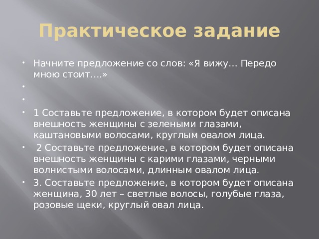 Практическое задание Начните предложение со слов: «Я вижу… Передо мною стоит….»     1 Составьте предложение, в котором будет описана внешность женщины с зелеными глазами, каштановыми волосами, круглым овалом лица.  2 Составьте предложение, в котором будет описана внешность женщины с карими глазами, черными волнистыми волосами, длинным овалом лица. 3. Составьте предложение, в котором будет описана женщина, 30 лет – светлые волосы, голубые глаза, розовые щеки, круглый овал лица. 