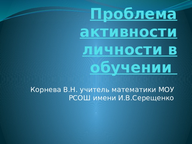 Проблема активности личности в обучении Корнева В.Н. учитель математики МОУ РСОШ имени И.В.Серещенко 