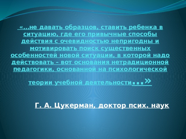  «…не давать образцов, ставить ребенка в ситуацию, где его привычные способы действия с очевидностью непригодны и мотивировать поиск существенных особенностей новой ситуации, в которой надо действовать – вот основания нетрадиционной педагогики, основанной на психологической теории учебной деятельности …» Г. А. Цукерман, доктор псих. наук 