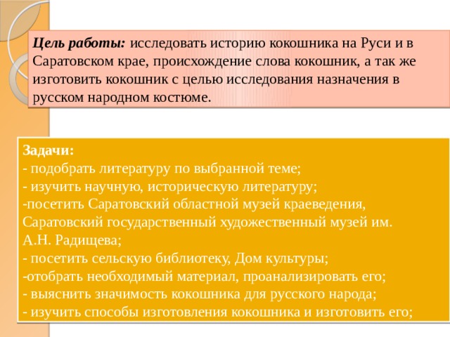 Цель работы:  исследовать историю кокошника на Руси и в Саратовском крае, происхождение слова кокошник, а так же изготовить кокошник с целью исследования назначения в русском народном костюме. Задачи: - подобрать литературу по выбранной теме; - изучить научную, историческую литературу; -посетить Саратовский областной музей краеведения, Саратовский государственный художественный музей им. А.Н. Радищева; - посетить сельскую библиотеку, Дом культуры; -отобрать необходимый материал, проанализировать его; - выяснить значимость кокошника для русского народа; - изучить способы изготовления кокошника и изготовить его; 