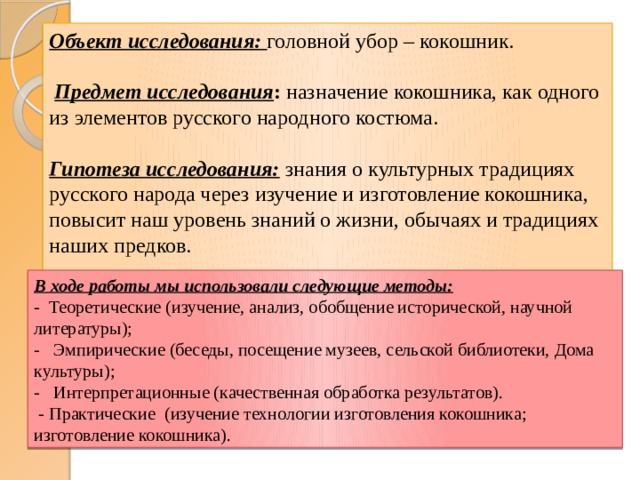 Объект исследования: головной убор – кокошник.    Предмет исследования :  назначение кокошника, как одного из элементов русского народного костюма.   Гипотеза исследования:  знания о культурных традициях русского народа через изучение и изготовление кокошника, повысит наш уровень знаний о жизни, обычаях и традициях наших предков.   В ходе работы мы использовали следующие методы: - Теоретические (изучение, анализ, обобщение исторической, научной литературы); - Эмпирические (беседы, посещение музеев, сельской библиотеки, Дома культуры); - Интерпретационные (качественная обработка результатов).  - Практические (изучение технологии изготовления кокошника; изготовление кокошника). 