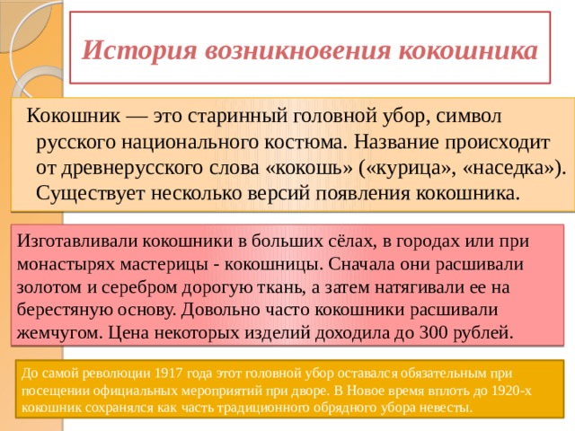 История возникновения кокошника  Кокошник — это старинный головной убор, символ русского национального костюма. Название происходит от древнерусского слова «кокошь» («курица», «наседка»). Существует несколько версий появления кокошника. Изготавливали кокошники в больших сёлах, в городах или при монастырях мастерицы - кокошницы. Сначала они расшивали золотом и серебром дорогую ткань, а затем натягивали ее на берестяную основу. Довольно часто кокошники расшивали жемчугом. Цена некоторых изделий доходила до 300 рублей. До самой революции 1917 года этот головной убор оставался обязательным при посещении официальных мероприятий при дворе. В Новое время вплоть до 1920-х кокошник сохранялся как часть традиционного обрядного убора невесты. 