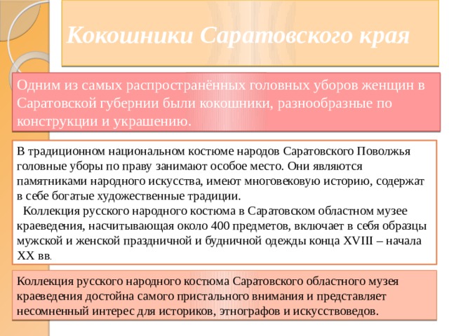 Кокошники Саратовского края Одним из самых распространённых головных уборов женщин в Саратовской губернии были кокошники, разнообразные по конструкции и украшению. В традиционном национальном костюме народов Саратовского Поволжья головные уборы по праву занимают особое место. Они являются памятниками народного искусства, имеют многовековую историю, содержат в себе богатые художественные традиции.  Коллекция русского народного костюма в Саратовском областном музее краеведения, насчитывающая около 400 предметов, включает в себя образцы мужской и женской праздничной и будничной одежды конца ХVIII – начала ХХ вв . Коллекция русского народного костюма Саратовского областного музея краеведения достойна самого пристального внимания и представляет несомненный интерес для историков, этнографов и искусствоведов. 