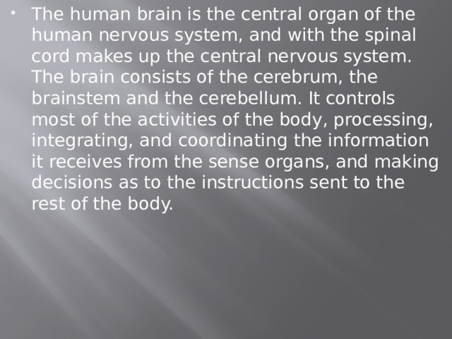 The human brain is the central organ of the human nervous system, and with the spinal cord makes up the central nervous system. The brain consists of the cerebrum, the brainstem and the cerebellum. It controls most of the activities of the body, processing, integrating, and coordinating the information it receives from the sense organs, and making decisions as to the instructions sent to the rest of the body. 