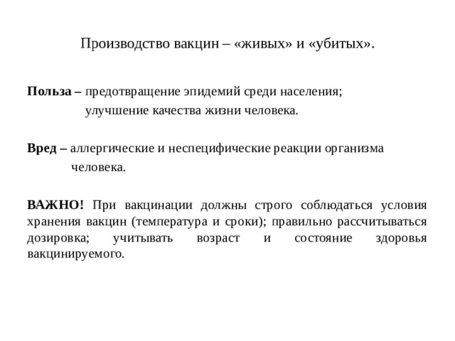 Производство вакцин – «живых» и «убитых». Польза – предотвращение эпидемий среди населения; улучшение качества жизни человека. Вред – аллергические и неспецифические реакции организма человека. ВАЖНО! При вакцинации должны строго соблюдаться условия хранения вакцин (температура и сроки); правильно рассчитываться дозировка; учитывать возраст и состояние здоровья вакцинируемого.