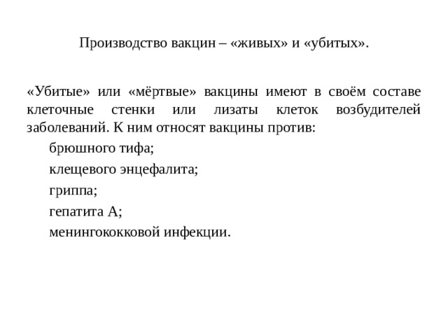 Производство вакцин – «живых» и «убитых». «Убитые» или «мёртвые» вакцины имеют в своём составе клеточные стенки или лизаты клеток возбудителей заболеваний. К ним относят вакцины против: брюшного тифа; клещевого энцефалита; гриппа; гепатита А; менингококковой инфекции.