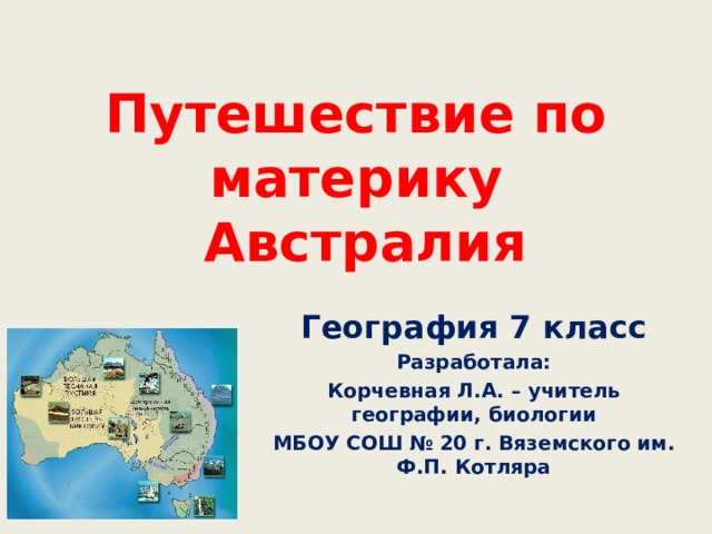 Путешествие по материку  Австралия География 7 класс Разработала: Корчевная Л.А. – учитель географии, биологии МБОУ СОШ № 20 г. Вяземского им. Ф.П. Котляра