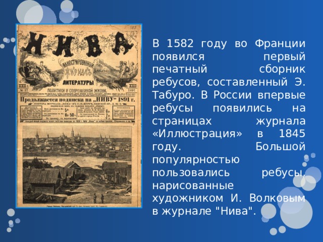 В 1582 году во Франции появился первый печатный сборник ребусов, составленный Э. Табуро.  В России впервые ребусы появились на страницах журнала «Иллюстрация» в 1845 году. Большой популярностью пользовались ребусы, нарисованные художником И. Волковым в журнале 