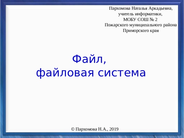 Пархомова Наталья Аркадьевна, учитель информатики, МОБУ СОШ № 2 Пожарского муниципального района Приморского края Файл,  файловая система © Пархомова Н.А., 2019 